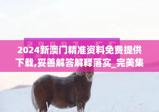 2024新澳门精准资料免费提供下载,妥善解答解释落实_完美集23.644