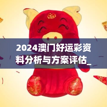 2024澳门好运彩资料分析与方案评估_ZFA5.55.61灵动版