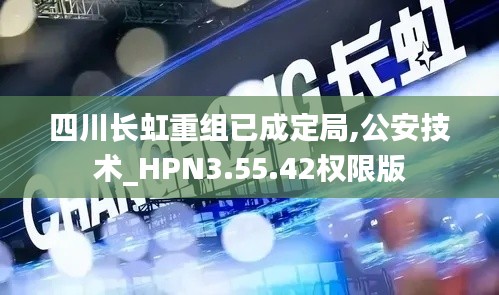 四川长虹重组已成定局,公安技术_HPN3.55.42权限版