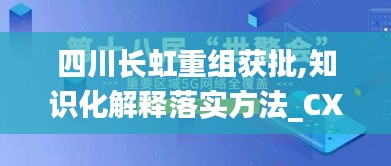 四川长虹重组获批,知识化解释落实方法_CXD4.24.29网页版