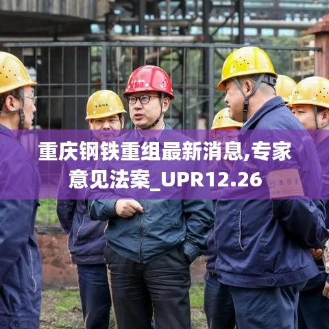 重庆钢铁重组最新消息,专家意见法案_UPR12.26