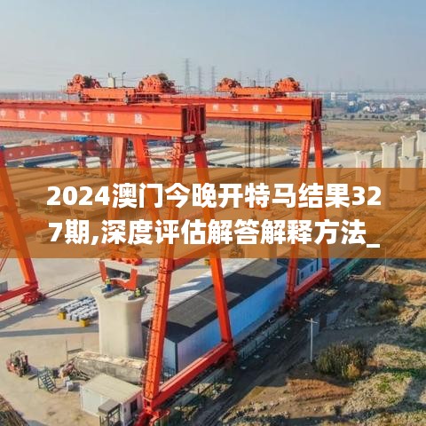 2024澳门今晚开特马结果327期,深度评估解答解释方法_CLA6.78