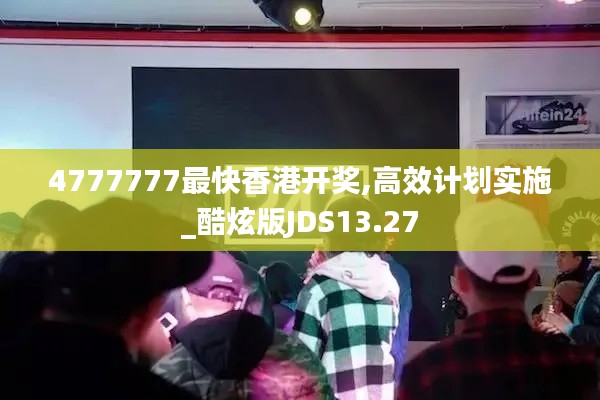 4777777最快香港开奖,高效计划实施_酷炫版JDS13.27