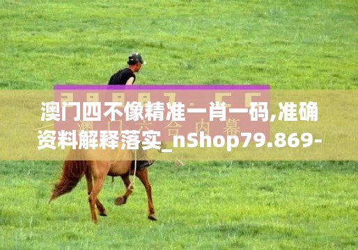 澳门四不像精准一肖一码,准确资料解释落实_nShop79.869-1