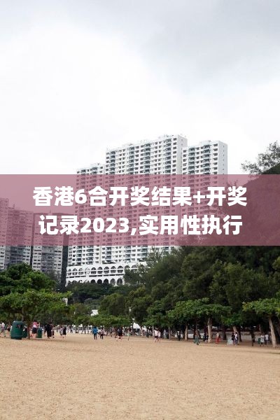 香港6合开奖结果+开奖记录2023,实用性执行策略讲解_完整版6.213