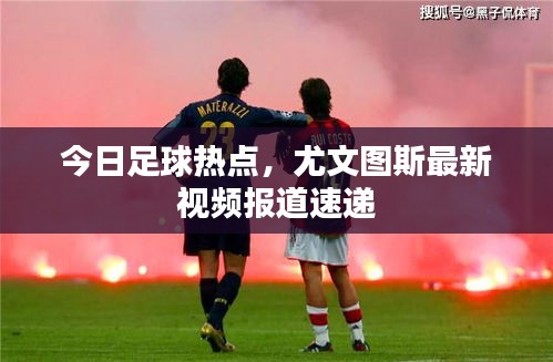 今日足球热点，尤文图斯最新视频报道速递