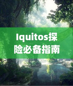 Iquitos探险必备指南，探索雨林奇观，体验异域风情