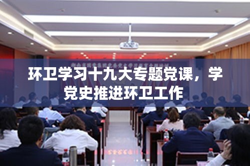 环卫学习十九大专题党课，学党史推进环卫工作 