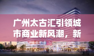 广州太古汇引领城市商业新风潮，新闻头条揭秘最新动态