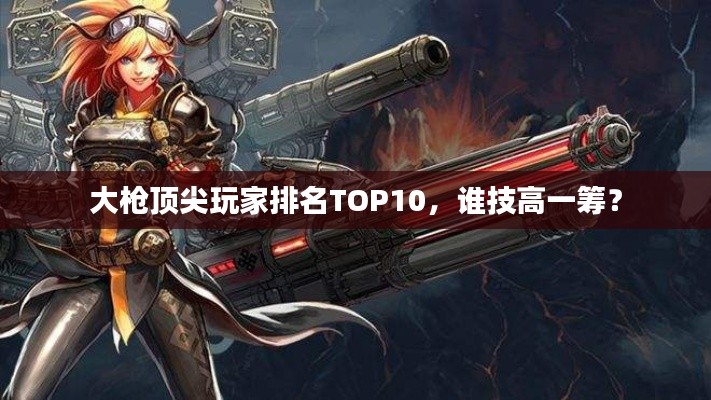 大枪顶尖玩家排名TOP10，谁技高一筹？