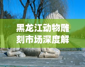 黑龙江动物雕刻市场深度解析