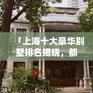 「上海十大豪华别墅排名揭晓，都市中的奢华居所盘点」