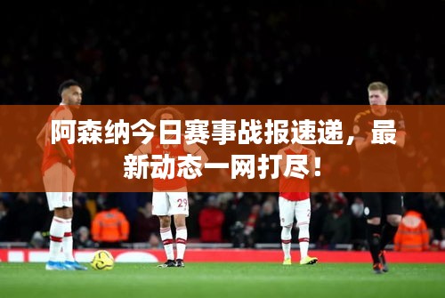 阿森纳今日赛事战报速递，最新动态一网打尽！